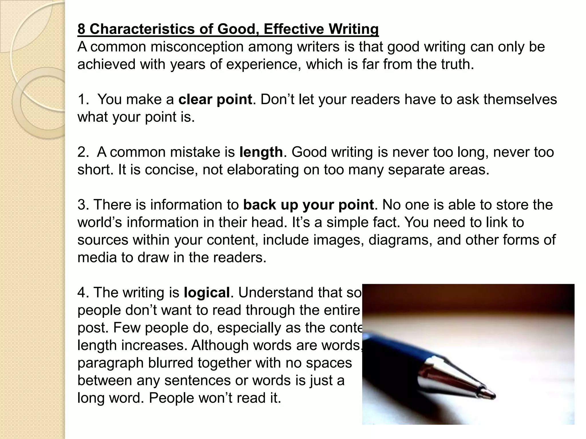 8 Characteristics of Good, Effective Writing
A common misconception among writers is that good writing can only be
achieved with years of experience, which is far from the truth.

1. You make a clear point. Don’t let your readers have to ask themselves
what your point is.

2. A common mistake is length. Good writing is never too long, never too
short. It is concise, not elaborating on too many separate areas.

3. There is information to back up your point. No one is able to store the
world’s information in their head. It’s a simple fact. You need to link to
sources within your content, include images, diagrams, and other forms of
media to draw in the readers.

4. The writing is logical. Understand that some
people don’t want to read through the entire
post. Few people do, especially as the content
length increases. Although words are words, a
paragraph blurred together with no spaces
between any sentences or words is just a
long word. People won’t read it.
 