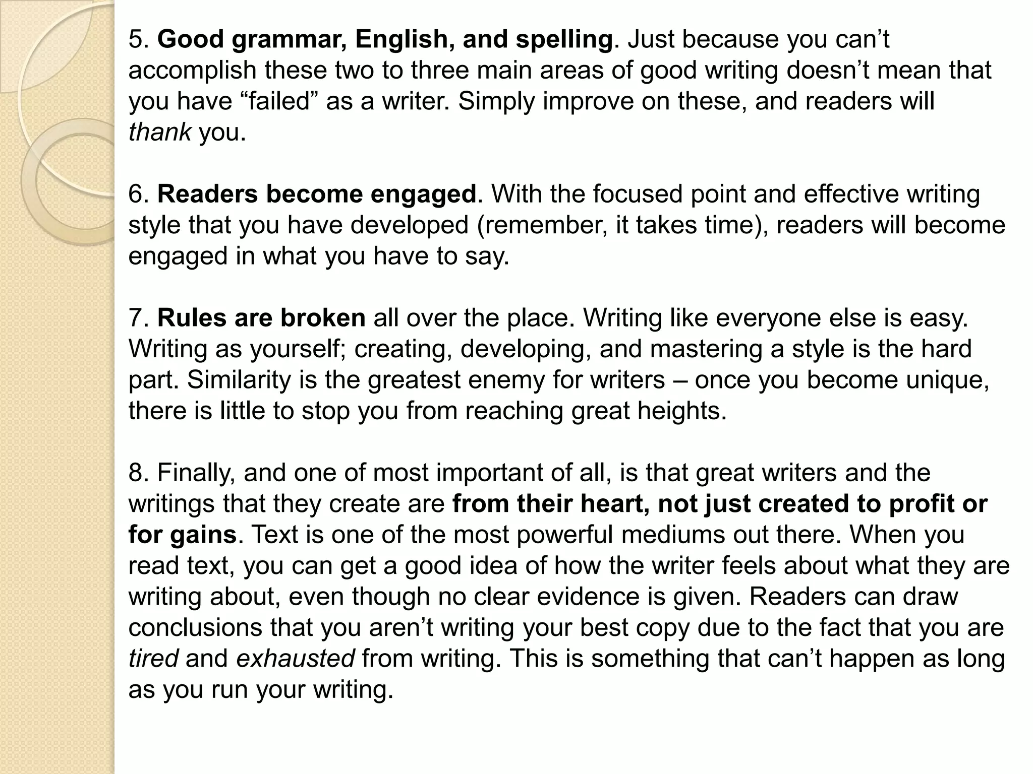 5. Good grammar, English, and spelling. Just because you can’t
accomplish these two to three main areas of good writing doesn’t mean that
you have “failed” as a writer. Simply improve on these, and readers will
thank you.

6. Readers become engaged. With the focused point and effective writing
style that you have developed (remember, it takes time), readers will become
engaged in what you have to say.

7. Rules are broken all over the place. Writing like everyone else is easy.
Writing as yourself; creating, developing, and mastering a style is the hard
part. Similarity is the greatest enemy for writers – once you become unique,
there is little to stop you from reaching great heights.

8. Finally, and one of most important of all, is that great writers and the
writings that they create are from their heart, not just created to profit or
for gains. Text is one of the most powerful mediums out there. When you
read text, you can get a good idea of how the writer feels about what they are
writing about, even though no clear evidence is given. Readers can draw
conclusions that you aren’t writing your best copy due to the fact that you are
tired and exhausted from writing. This is something that can’t happen as long
as you run your writing.
 