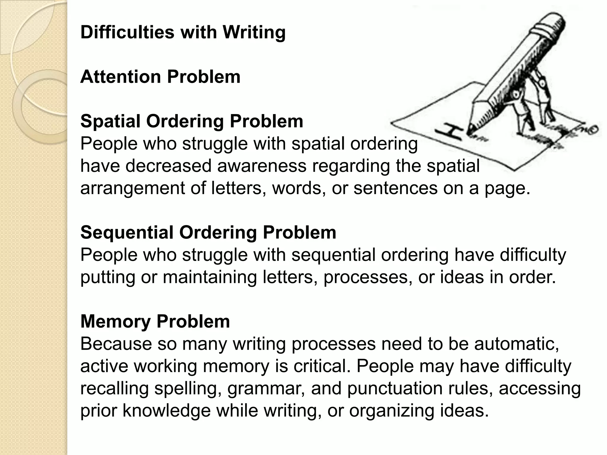 Difficulties with Writing

Attention Problem

Spatial Ordering Problem
People who struggle with spatial ordering
have decreased awareness regarding the spatial
arrangement of letters, words, or sentences on a page.

Sequential Ordering Problem
People who struggle with sequential ordering have difficulty
putting or maintaining letters, processes, or ideas in order.

Memory Problem
Because so many writing processes need to be automatic,
active working memory is critical. People may have difficulty
recalling spelling, grammar, and punctuation rules, accessing
prior knowledge while writing, or organizing ideas.
 