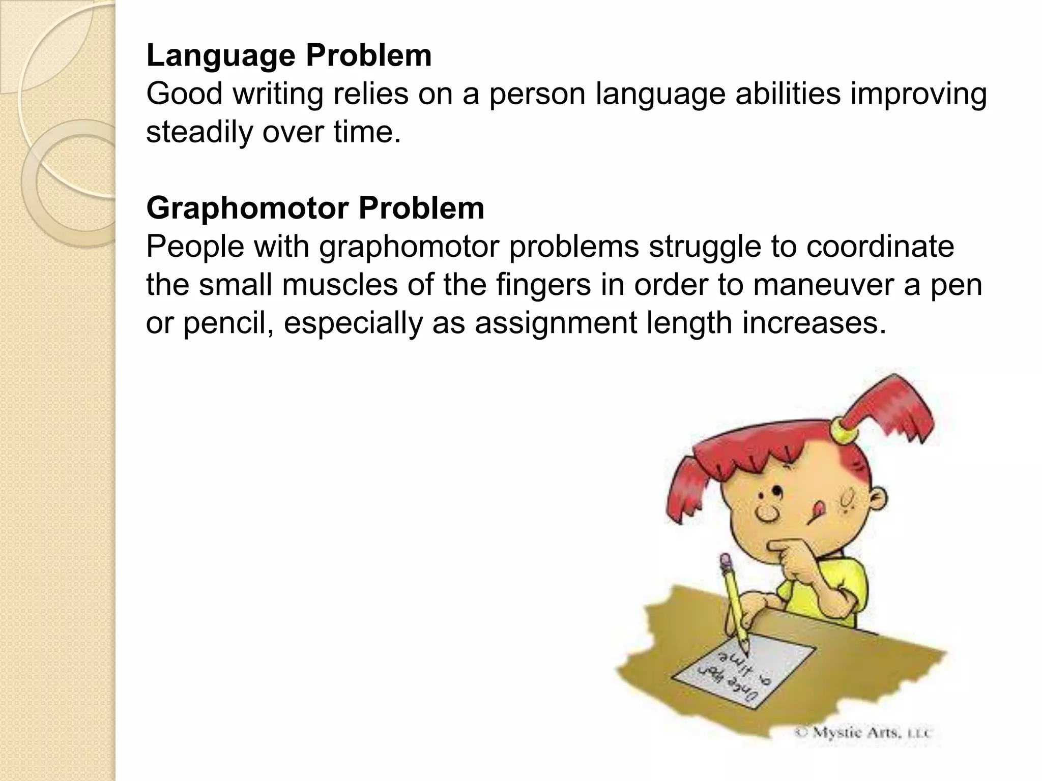 Language Problem
Good writing relies on a person language abilities improving
steadily over time.

Graphomotor Problem
People with graphomotor problems struggle to coordinate
the small muscles of the fingers in order to maneuver a pen
or pencil, especially as assignment length increases.
 