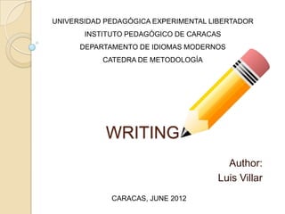 UNIVERSIDAD PEDAGÓGICA EXPERIMENTAL LIBERTADOR
       INSTITUTO PEDAGÓGICO DE CARACAS
      DEPARTAMENTO DE IDIOMAS MODERNOS
           CATEDRA DE METODOLOGÍA




            WRITING
                                       Author:
                                     Luis Villar
             CARACAS, JUNE 2012
 