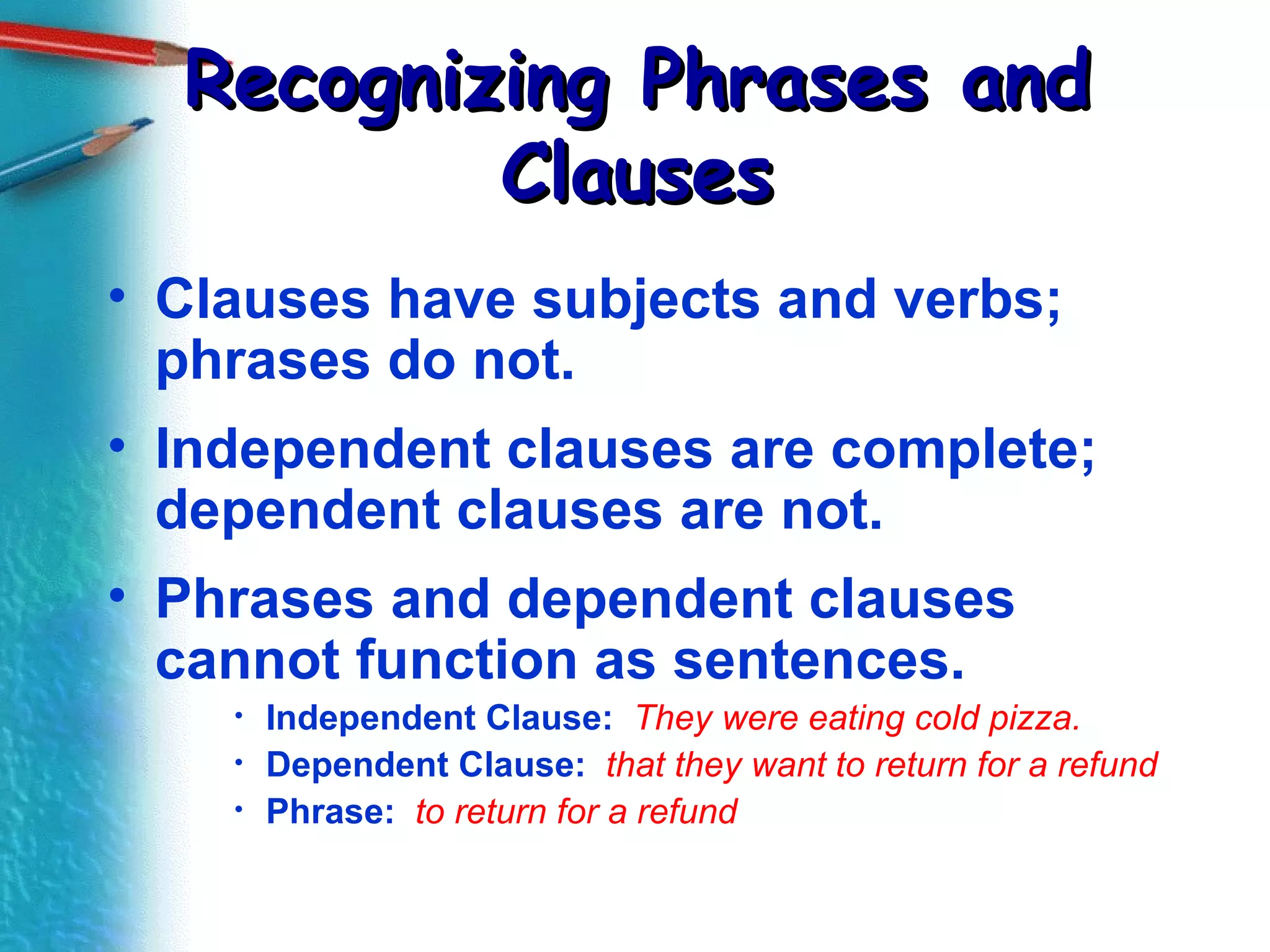 Recognizing Phrases and Clauses Clauses have subjects and verbs; phrases do not. Independent clauses are complete; dependent clauses are not. Phrases and dependent clauses cannot function as sentences. Independent Clause:  They were eating cold pizza. Dependent Clause:   that they want to return for a refund Phrase:   to return for a refund 