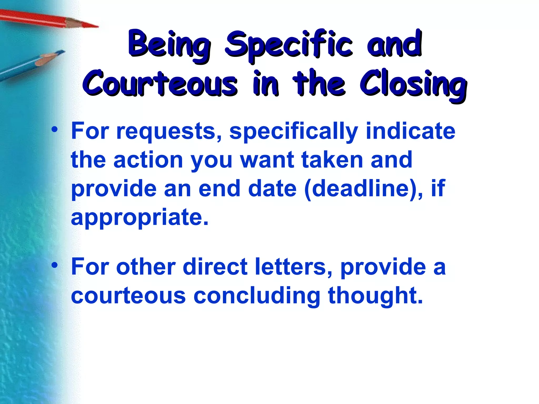 Being Specific and Courteous in the Closing For requests, specifically indicate the action you want taken and provide an end date (deadline), if appropriate. For other direct letters, provide a courteous concluding thought. 