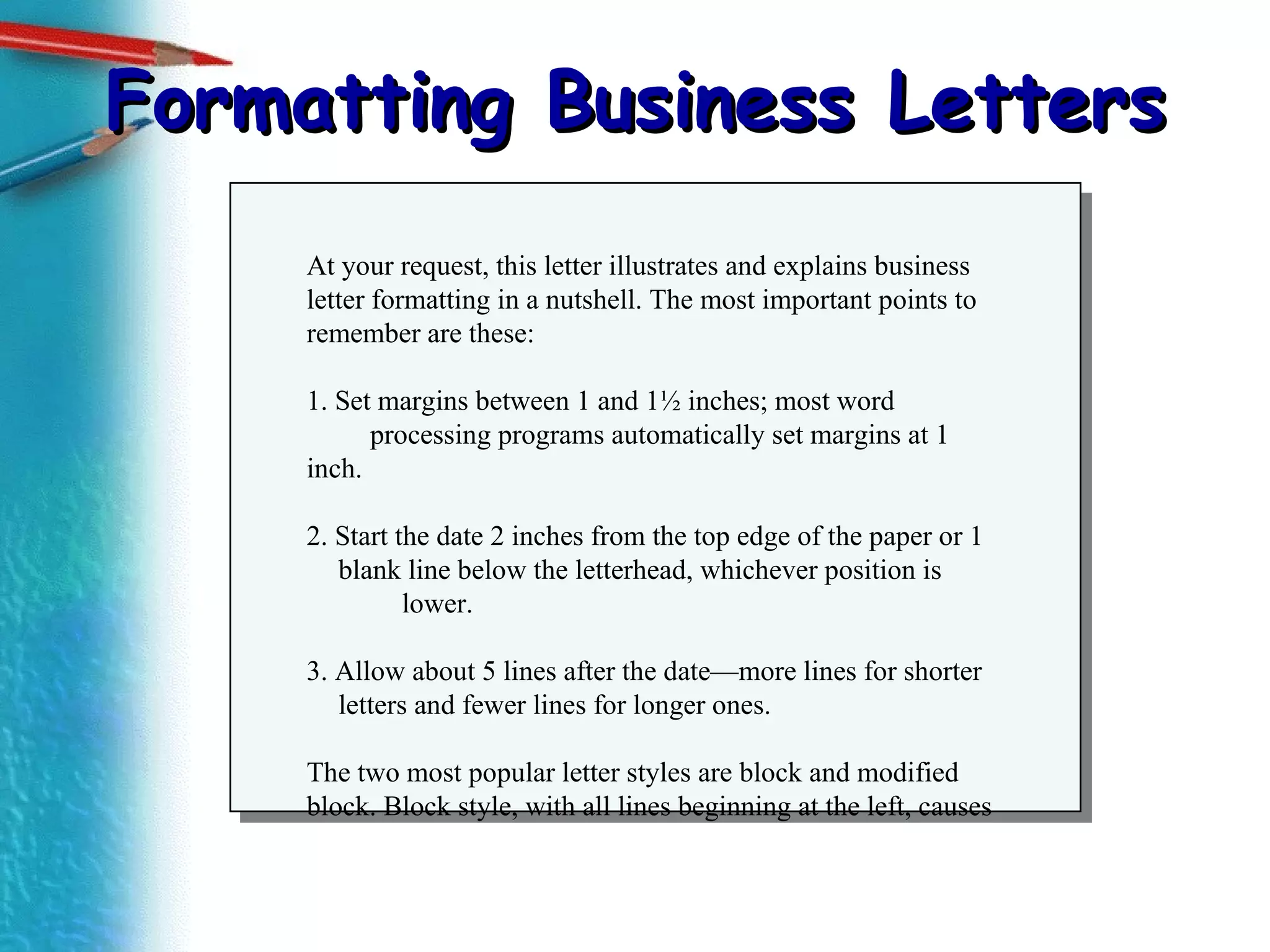 Formatting Business Letters At your request, this letter illustrates and explains business  letter formatting in a nutshell. The most important points to remember are these: 1. Set margins between 1 and 1½ inches; most word  processing programs automatically set margins at 1 inch. 2. Start the date 2 inches from the top edge of the paper or 1  blank line below the letterhead, whichever position is  lower. 3. Allow about 5 lines after the date—more lines for shorter  letters and fewer lines for longer ones. The two most popular letter styles are block and modified block. Block style, with all lines beginning at the left, causes 