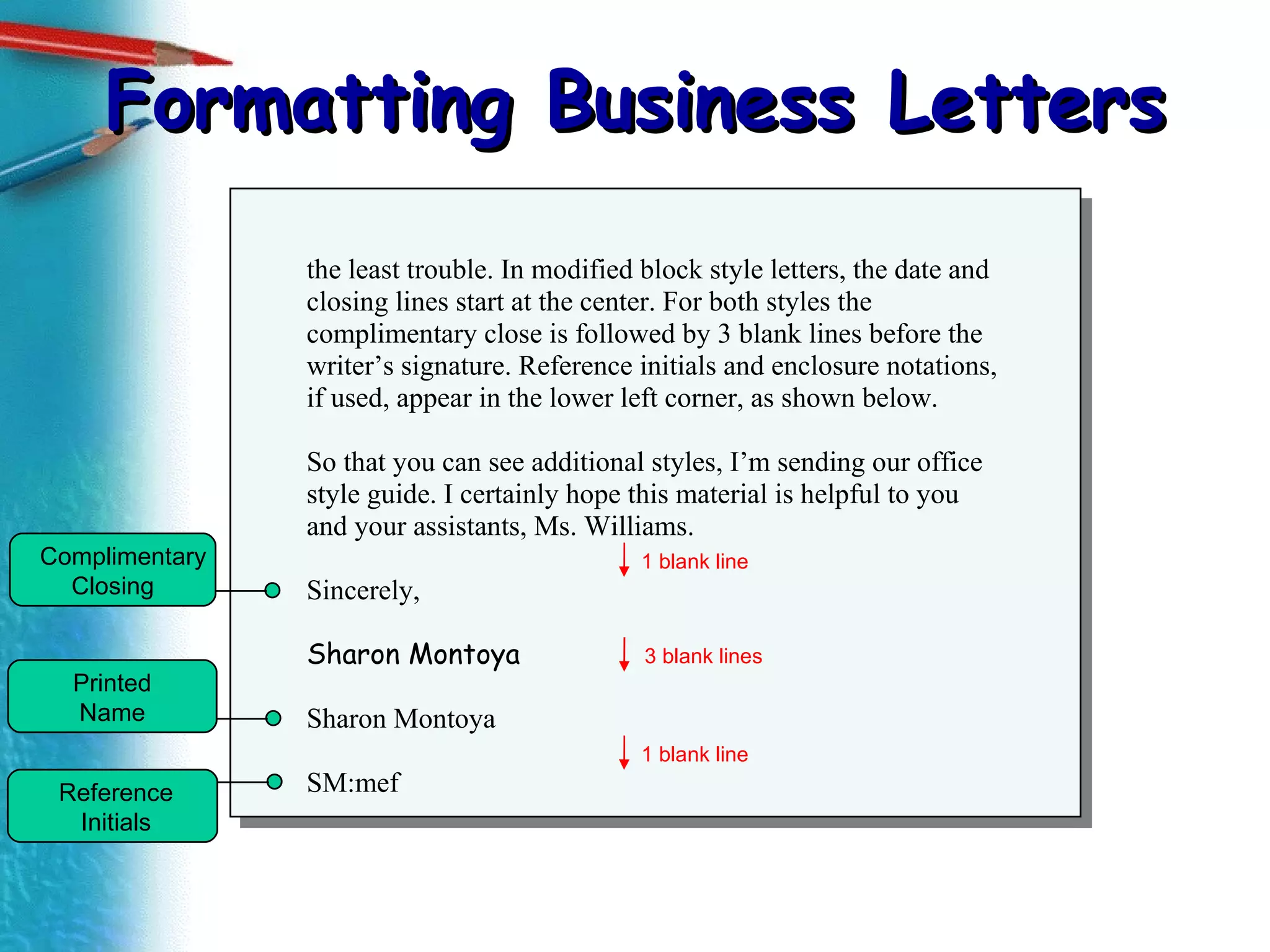 Formatting Business Letters the least trouble. In modified block style letters, the date and closing lines start at the center. For both styles the complimentary close is followed by 3 blank lines before the writer’s signature. Reference initials and enclosure notations, if used, appear in the lower left corner, as shown below. So that you can see additional styles, I’m sending our office style guide. I certainly hope this material is helpful to you and your assistants, Ms. Williams. Sincerely, Sharon Montoya Sharon Montoya SM:mef Complimentary Closing  Printed  Name  Reference  Initials  3 blank lines 1 blank line 1 blank line 