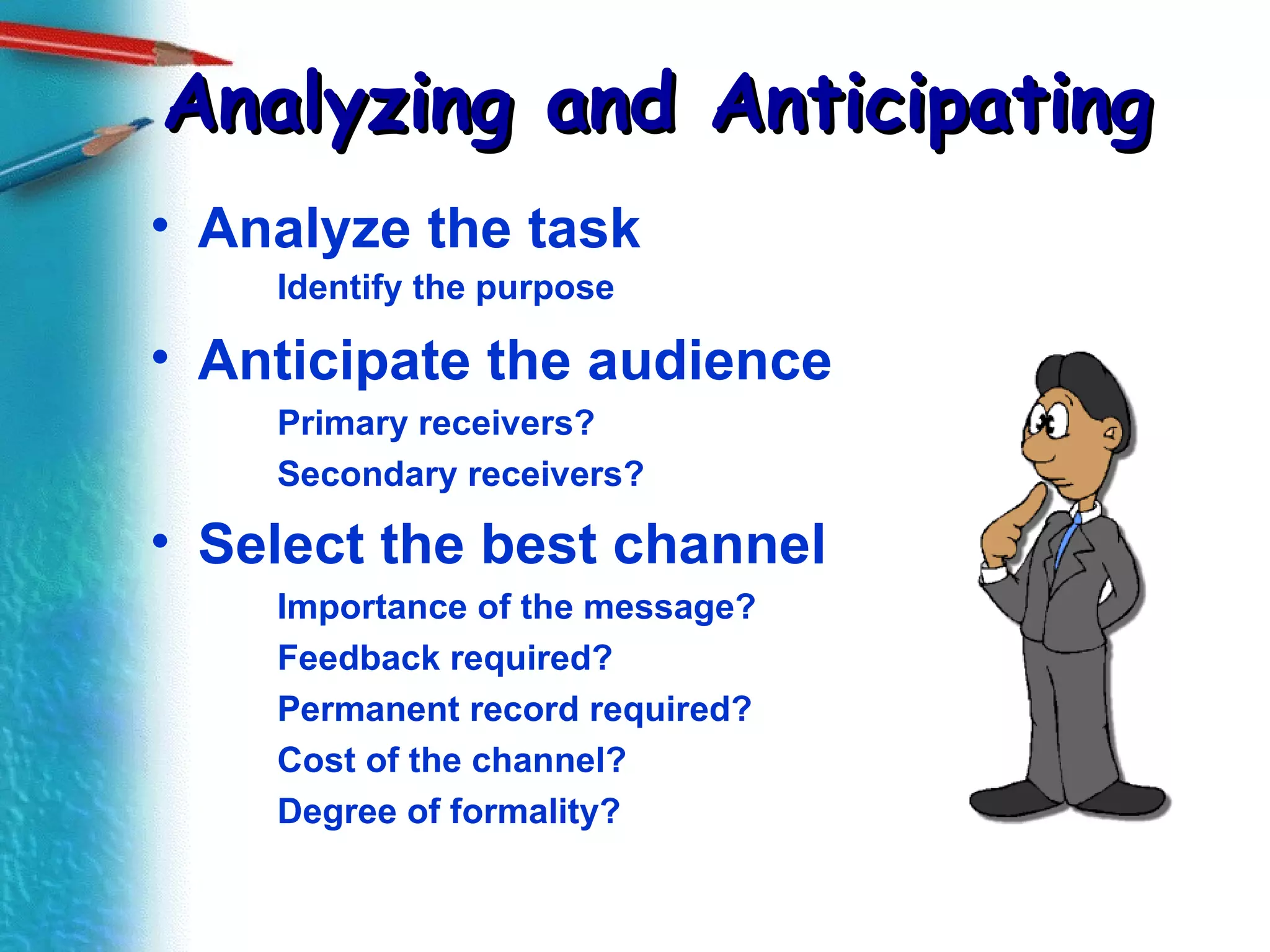 Analyzing and Anticipating Analyze the task Identify the purpose Anticipate the audience Primary receivers? Secondary receivers? Select the best channel Importance of the message? Feedback required? Permanent record required? Cost of the channel? Degree of formality? 