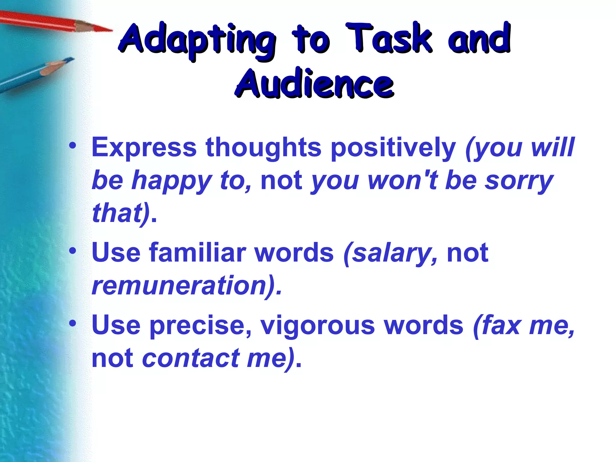 Adapting to Task and Audience Express thoughts positively  (you will be happy to,  not  you won't be sorry that) . Use familiar words  (salary,  not  remuneration). Use precise, vigorous words  (fax me,  not  contact me) . 