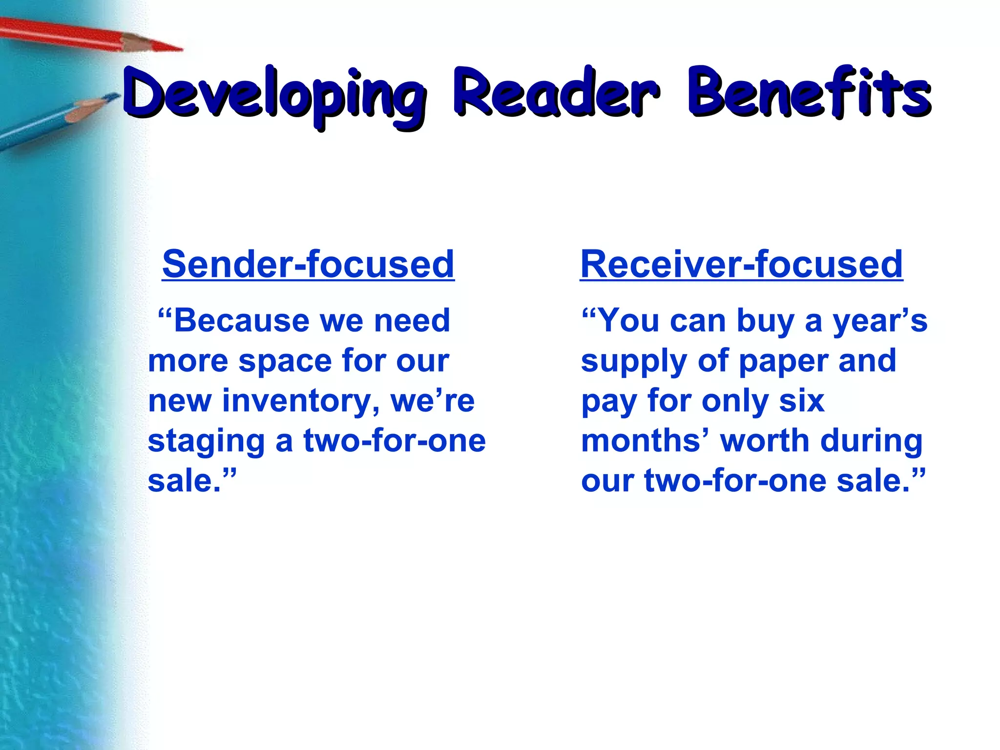 Developing Reader Benefits Sender-focused  “ Because we need more space for our new inventory, we’re staging a two-for-one sale.” Receiver-focused “ You can buy a year’s supply of paper and pay for only six months’ worth during our two-for-one sale.” 