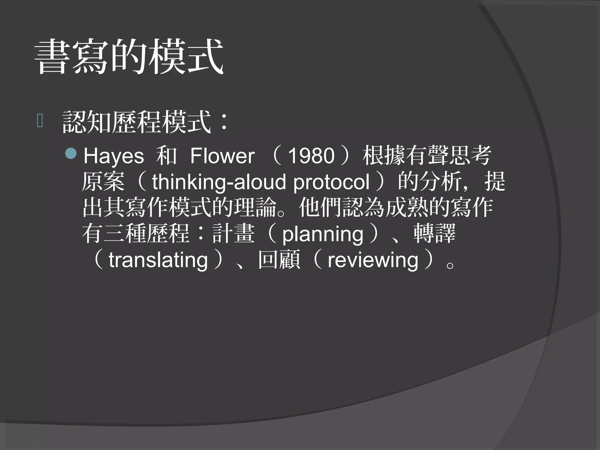 書寫的模式
 認知歷程模式：
Hayes 和 Flower （ 1980 ）根據有聲思考
原案（ thinking-aloud protocol ）的分析，提
出其寫作模式的理論。他們認為成熟的寫作
有三種歷程：計畫（ planning ）、轉譯
（ translating ）、回顧（ reviewing ）。
 