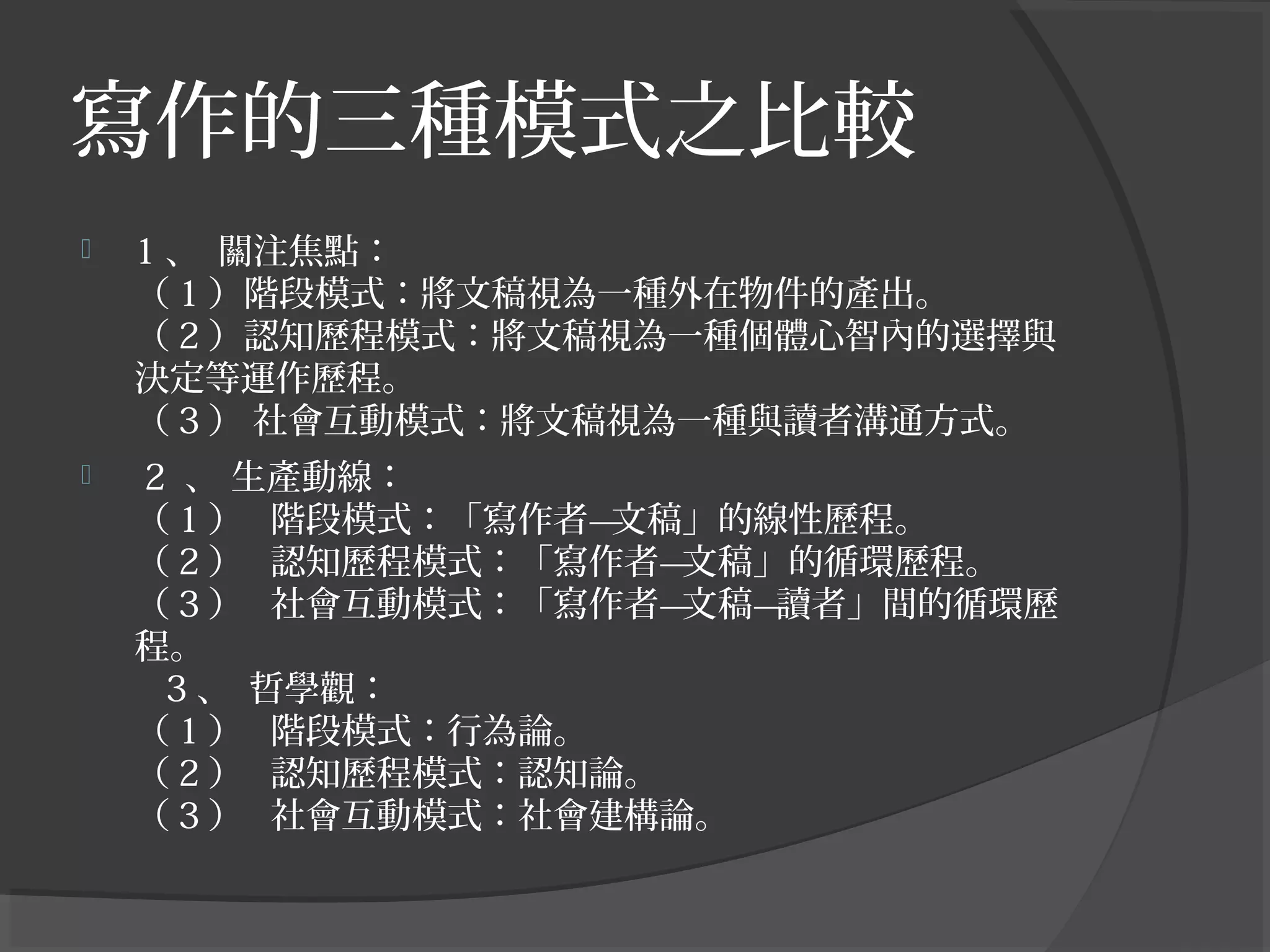 寫作的三種模式之比較
 1 、  關注焦點：
（ 1 ）階段模式：將文稿視為一種外在物件的產出。
（ 2 ）認知歷程模式：將文稿視為一種個體心智內的選擇與
決定等運作歷程。
（ 3 ） 社會互動模式：將文稿視為一種與讀者溝通方式。
 2 、 生產動線：
（ 1 ）   階段模式：「寫作者—文稿」的線性歷程。
（ 2 ）   認知歷程模式：「寫作者—文稿」的循環歷程。
（ 3 ）   社會互動模式：「寫作者—文稿—讀者」間的循環歷
程。
3 、  哲學觀：
（ 1 ）   階段模式：行為論。
（ 2 ）   認知歷程模式：認知論。
（ 3 ）   社會互動模式：社會建構論。
 