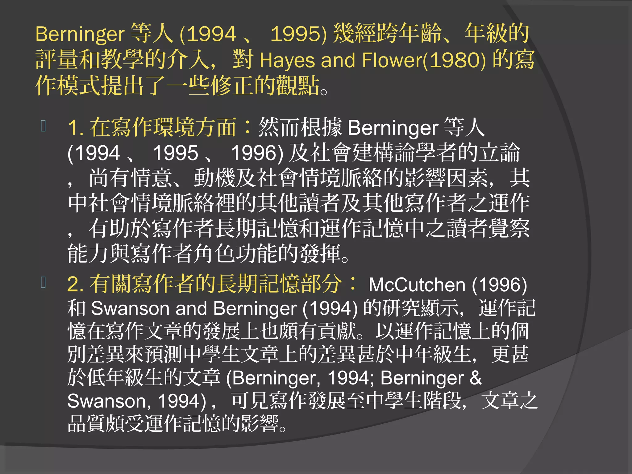 Berninger 等人 (1994 、 1995) 幾經跨年齡、年級的
評量和教學的介入，對 Hayes and Flower(1980) 的寫
作模式提出了一些修正的觀點。
 1. 在寫作環境方面：然而根據 Berninger 等人
(1994 、 1995 、 1996) 及社會建構論學者的立論
，尚有情意、動機及社會情境脈絡的影響因素，其
中社會情境脈絡裡的其他讀者及其他寫作者之運作
，有助於寫作者長期記憶和運作記憶中之讀者覺察
能力與寫作者角色功能的發揮。
 2. 有關寫作者的長期記憶部分： McCutchen (1996)
和 Swanson and Berninger (1994) 的研究顯示，運作記
憶在寫作文章的發展上也頗有貢獻。以運作記憶上的個
別差異來預測中學生文章上的差異甚於中年級生，更甚
於低年級生的文章 (Berninger, 1994; Berninger &
Swanson, 1994) ，可見寫作發展至中學生階段，文章之
品質頗受運作記憶的影響。
 