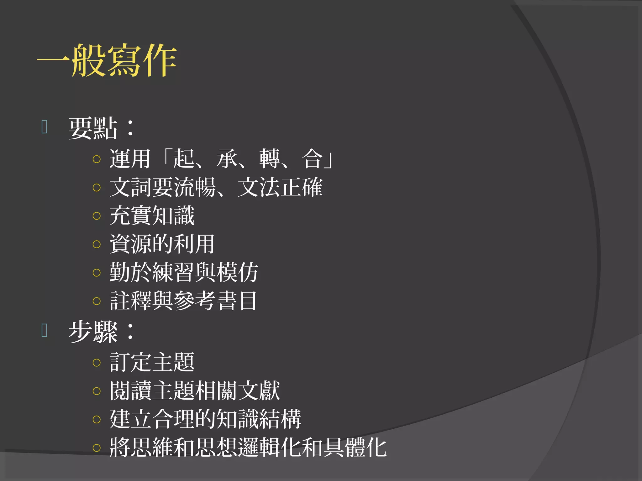 一般寫作
 要點：
○ 運用「起、承、轉、合」
○ 文詞要流暢、文法正確
○ 充實知識
○ 資源的利用
○ 勤於練習與模仿
○ 註釋與參考書目
 步驟：
○ 訂定主題
○ 閱讀主題相關文獻
○ 建立合理的知識結構
○ 將思維和思想邏輯化和具體化
 