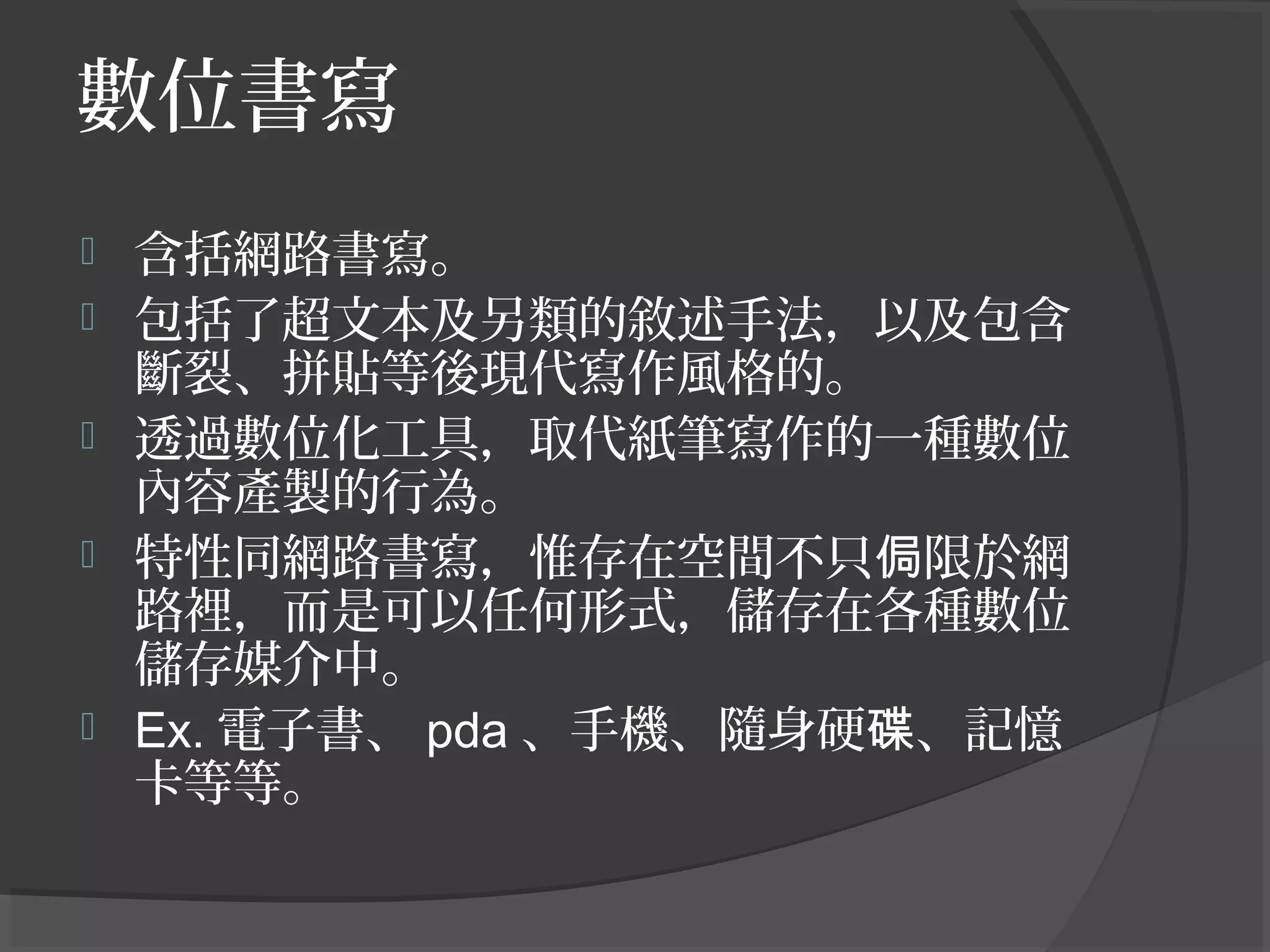 數位書寫
 含括網路書寫。
 包括了超文本及另類的敘述手法，以及包含
斷裂、拼貼等後現代寫作風格的。
 透過數位化工具，取代紙筆寫作的一種數位
內容產製的行為。
 特性同網路書寫，惟存在空間不只 限於網侷
路裡，而是可以任何形式，儲存在各種數位
儲存媒介中。
 Ex. 電子書、 pda 、手機、隨身硬 、記憶碟
卡等等。
 