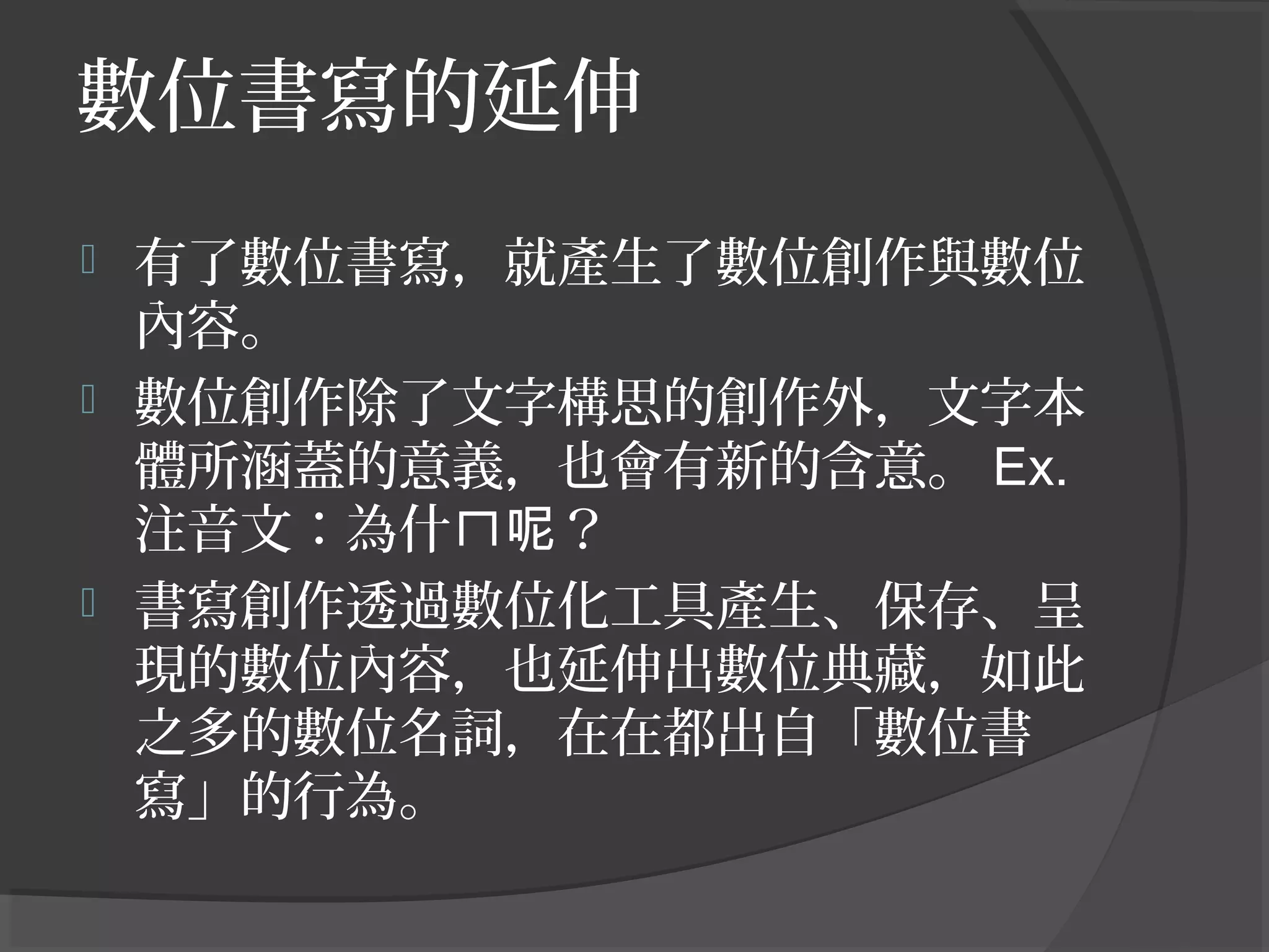 數位書寫的延伸
 有了數位書寫，就產生了數位創作與數位
內容。
 數位創作除了文字構思的創作外，文字本
體所涵蓋的意義，也會有新的含意。 Ex.
注音文：為什 ？ㄇ呢
 書寫創作透過數位化工具產生、保存、呈
現的數位內容，也延伸出數位典藏，如此
之多的數位名詞，在在都出自「數位書
寫」的行為。
 