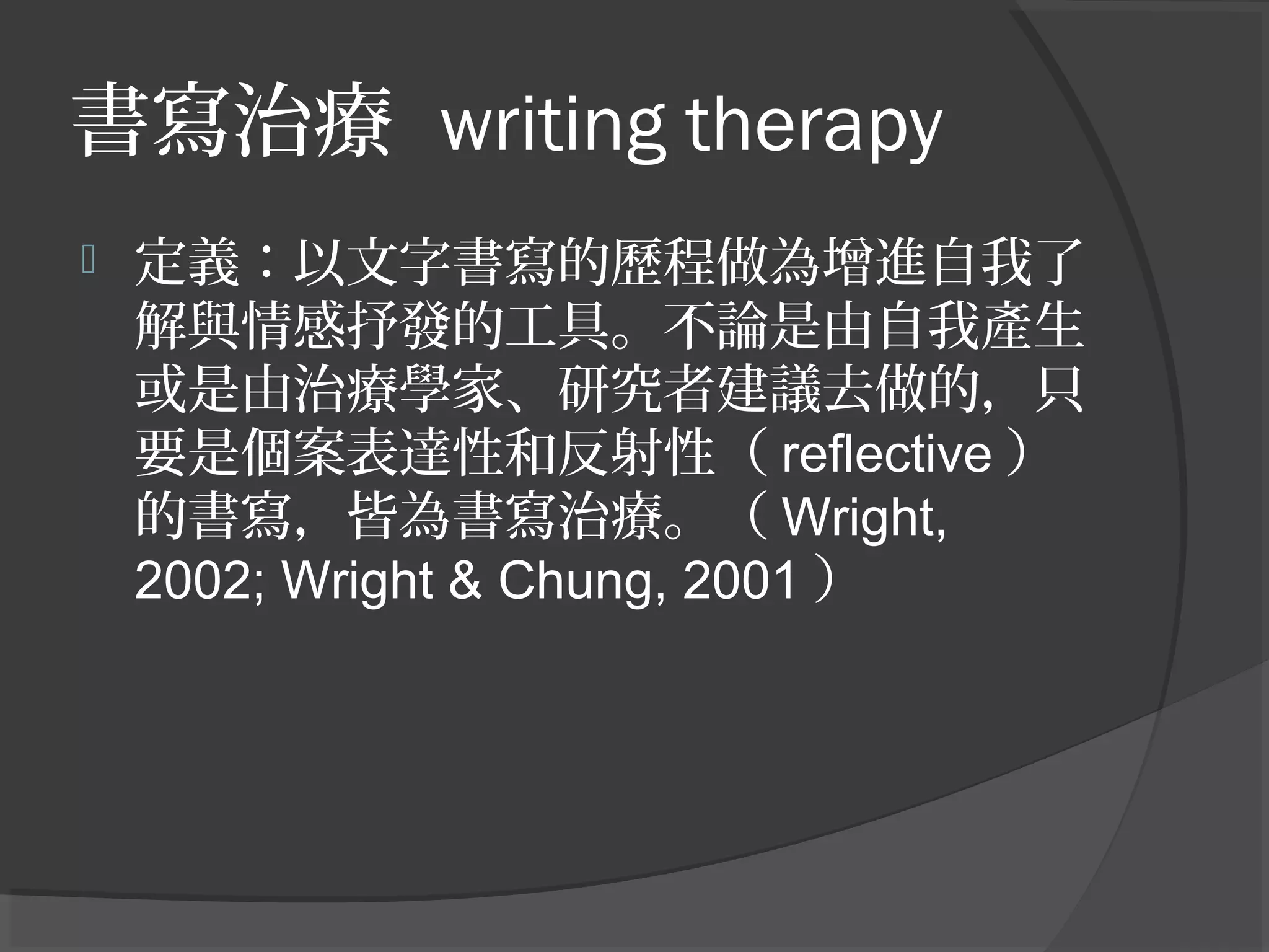 書寫治療 writing therapy
 定義：以文字書寫的歷程做為增進自我了
解與情感抒發的工具。不論是由自我產生
或是由治療學家、研究者建議去做的，只
要是個案表達性和反射性（ reflective ）
的書寫，皆為書寫治療。（ Wright,
2002; Wright & Chung, 2001 ）
 