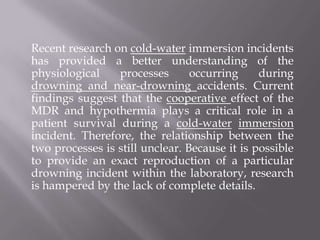 Recent research on cold-water immersion incidents
has provided a better understanding of the
physiological processes occurring during
drowning and near-drowning accidents. Current
findings suggest that the cooperative effect of the
MDR and hypothermia plays a critical role in a
patient survival during a cold-water immersion
incident. Therefore, the relationship between the
two processes is still unclear. Because it is possible
to provide an exact reproduction of a particular
drowning incident within the laboratory, research
is hampered by the lack of complete details.
 