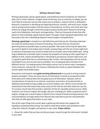 Writing a Research Paper
Writing a good paper, giving a good speech, and publishing research proposals are important
skills, but it is hard. However, at higher levels of learning, such as university or college, you are
most likely to encounter courses that require you to prepare a research article or publication.
Research is important in identifying and exploring technical, scientific, and social issues. People
new to writing research papers find the process a daunting one. At times, even those who have
written for long go through a hard time trying to produce quality work. Research and writing
need a lot of dedication, hard work, and organization. There are thousands of sites that offer
advice on how to develop a good research paper.This paper shows how good organization and
focus play a key role in developing eloquent research papers and publications.
Choosing a good topic is essential as it will define the work that you do. Choosing a bad topic
can make the whole process of research frustrating. This means that you should start
generating ideas on possible topics as early as possible. Take notes concerning the topics that
you want to dwell on and analyze each critically. Leaving things until the last minute might lead
to selection of bad topics due to lack of ample time to consider every researchable topic. Taking
long to deliberate on possible topics increases the prospects of coming up with a good topic. In
addition to that, choose something that is interesting to you because research takes time, and
it is good to spend that time on something you like. Further, interesting topics will not only be
meaningful to you, but are also easy to complete. You can get good ideas and topics from
different sources. Try reading various information sources such as lecture notes, newspapers,
online resources, and journals. For instance, CQ Researcher stands as a good database that
contains good researchable topics.
Researchers and students need good searching skillsand tools to succeed in writing research
projects and papers. There are many sources of information currently as compared to olden
times when print material were the only good source of information. However, with an
overabundance of material on an internet, researchers and writers are burdened with an
additional task of determining credible sources from dubious ones. Writers must consider the
authenticity of the information they come across on the internet and other electronic sources.
To succeed, consult sites that provide a collection of links for reputable primary sources. Make
maximum use of search engines like Google, Ask.com, and Bing.com. While using these search
engines, change your research topics to specific terms instead of broad and long sentences. Get
recommendations and login details from libraries that subscribe to journals and publication
sites that can offer good information on your topic.
One of the major things that a writer does is gathering information that supports the
hypothesis presented while writing. You need to credit these writers and contributors when
using their material, thoughts, and opinions in your work. Proper citation:
• Shows the reader that you have carried out proper research to get the information included
in your work

 