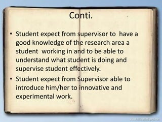 Conti.
• Student expect from supervisor to have a
good knowledge of the research area a
student working in and to be able to
understand what student is doing and
supervise student effectively.
• Student expect from Supervisor able to
introduce him/her to innovative and
experimental work.
 