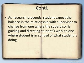 Conti.
• As research proceeds, student expect the
balance in the relationship with supervisor to
change from one where the supervisor is
guiding and directing student’s work to one
where student is in control of what student is
doing.
 