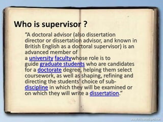 Who is supervisor ?
“A doctoral advisor (also dissertation
director or dissertation advisor, and known in
British English as a doctoral supervisor) is an
advanced member of
a university facultywhose role is to
guide graduate students who are candidates
for a doctorate degree, helping them select
coursework, as well as shaping, refining and
directing the students' choice of sub-
discipline in which they will be examined or
on which they will write a dissertation.”
 