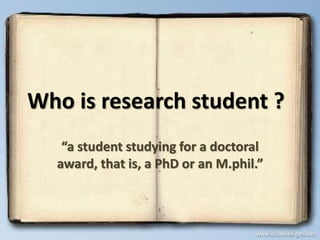 Who is research student ?
“a student studying for a doctoral
award, that is, a PhD or an M.phil.”
 