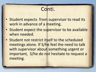 Conti.
• Student expects from supervisor to read its
work in advance of a meeting.
• Student expect the supervisor to be available
when needed.
• Student not restrict itself to the scheduled
meetings alone. If S/he feel the need to talk
with supervisor about something urgent or
important, S/he do not hesitate to request a
meeting.
 