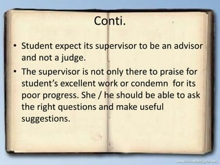 Conti.
• Student expect its supervisor to be an advisor
and not a judge.
• The supervisor is not only there to praise for
student’s excellent work or condemn for its
poor progress. She / he should be able to ask
the right questions and make useful
suggestions.
 