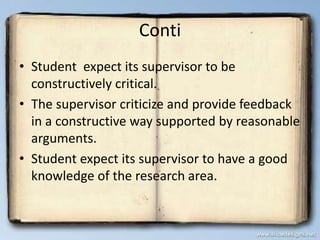 Conti
• Student expect its supervisor to be
constructively critical.
• The supervisor criticize and provide feedback
in a constructive way supported by reasonable
arguments.
• Student expect its supervisor to have a good
knowledge of the research area.
 