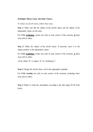 Participial Phrases from Adverbial Clauses
To reduce an adverb clause, follow these steps.
Step 1: Make sure that the subject of the adverb clause and the subject of the
independent clause are the same.
Ex) While technology creates new jobs in some sectors of the economy, it takes
away jobs in others.
Step 2: Delete the subject of the adverb clause. If necessary, move it to the
subject position in the independent clause.
Ex) While technology creates new jobs in some sectors of the economy, it takes
away jobs in others.
(Note: delete “it” or replace “it” by “technology”)
Step 3: Change the adverb clause verb to the appropriate participle.
Ex) While creating new jobs in some sectors of the economy, technology takes
away jobs in others.
Step 4: Delete or retain the subordinator according to the rules (page 49-50 in the
book)
 