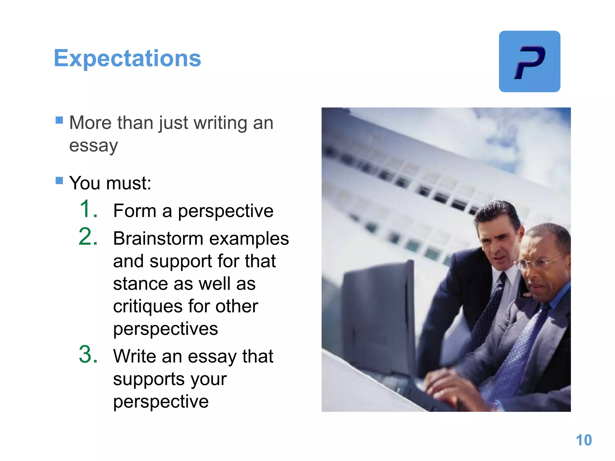 Expectations
 More than just writing an
essay
 You must:
1. Form a perspective
2. Brainstorm examples
and support for that
stance as well as
critiques for other
perspectives
3. Write an essay that
supports your
perspective
10
 