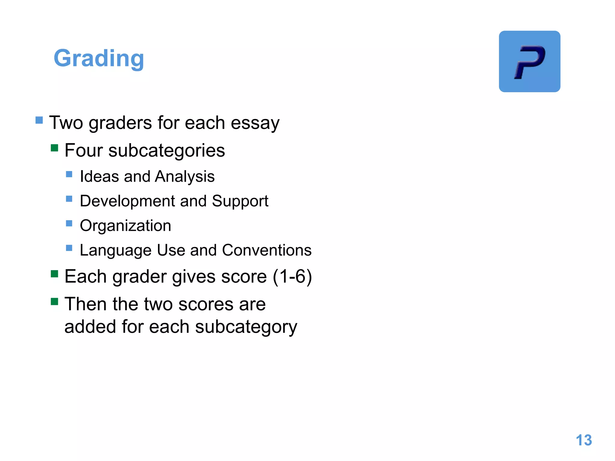 Grading
 Two graders for each essay
 Four subcategories
 Ideas and Analysis
 Development and Support
 Organization
 Language Use and Conventions
 Each grader gives score (1-6)
 Then the two scores are
added for each subcategory
13
 