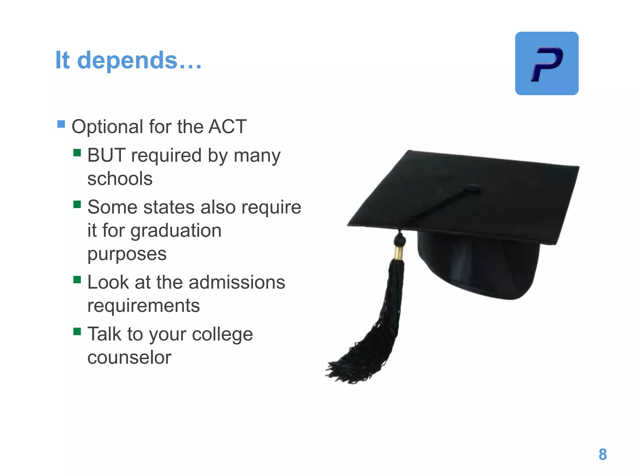 It depends…
 Optional for the ACT
 BUT required by many
schools
 Some states also require
it for graduation
purposes
 Look at the admissions
requirements
 Talk to your college
counselor
8
 