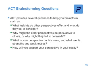 ACT Brainstorming Questions
 ACT provides several questions to help you brainstorm,
such as:
 What insights do other perspectives offer, and what do
they fail to consider?
 Why might the other perspectives be persuasive to
others, or why might they fail to persuade?
 What is your perspective on this issue, and what are its
strengths and weaknesses?
 How will you support your perspective in your essay?
16
 