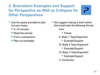2. Brainstorm Examples and Support
for Perspective as Well as Critiques for
Other Perspectives
 Use the space provided to plan
out your essay.
 5–10 minutes
 Read the prompt
 Form a perspective
 Plan out examples
 We suggest making a brief outline
that would take the following format:
Intro
 Thesis
II. Body 1 Topic/Argument
 Example/Support
III. Body 2 Topic/Argument
 Example/Support
IV. Body 3 Topic/Argument
 Example/Support
V. Conclusion
17
 