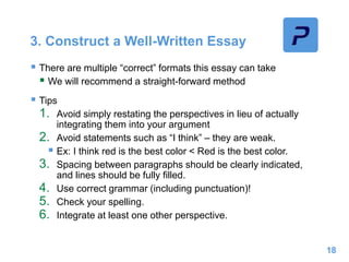 3. Construct a Well-Written Essay
 There are multiple “correct” formats this essay can take
 We will recommend a straight-forward method
 Tips
1. Avoid simply restating the perspectives in lieu of actually
integrating them into your argument
2. Avoid statements such as “I think” – they are weak.
 Ex: I think red is the best color < Red is the best color.
3. Spacing between paragraphs should be clearly indicated,
and lines should be fully filled.
4. Use correct grammar (including punctuation)!
5. Check your spelling.
6. Integrate at least one other perspective.
18
 