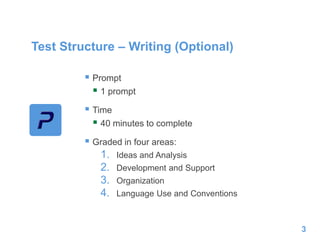 Test Structure – Writing (Optional)
 Prompt
 1 prompt
 Time
 40 minutes to complete
 Graded in four areas:
1. Ideas and Analysis
2. Development and Support
3. Organization
4. Language Use and Conventions
3
 