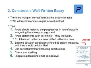 3. Construct a Well-Written Essay
 There are multiple “correct” formats this essay can take
 We will recommend a straight-forward method
 Tips
1. Avoid simply restating the perspectives in lieu of actually
integrating them into your argument
2. Avoid statements such as “I think” – they are weak.
 Ex: I think red is the best color < Red is the best color.
3. Spacing between paragraphs should be clearly indicated,
and lines should be fully filled.
4. Use correct grammar (including punctuation)!
5. Check your spelling.
6. Integrate at least one other perspective.
18
AHHH!
 