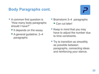 Body Paragraphs cont.
 A common first question is
“How many body paragraphs
should I have?”
 It depends on the essay
 A general guideline: 2–4
paragraphs
 Brainstorm 3–4 paragraphs
 Can cut later!
 Keep in mind that you may
have to adjust the number due
to time constraints.
 Try to transition as smoothly
as possible between
paragraphs, connecting ideas
and reinforcing your stance.
25
 