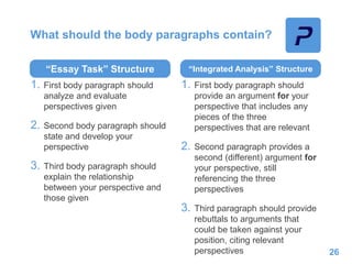 What should the body paragraphs contain?
“Essay Task” Structure
1. First body paragraph should
analyze and evaluate
perspectives given
2. Second body paragraph should
state and develop your
perspective
3. Third body paragraph should
explain the relationship
between your perspective and
those given
“Integrated Analysis” Structure
1. First body paragraph should
provide an argument for your
perspective that includes any
pieces of the three
perspectives that are relevant
2. Second paragraph provides a
second (different) argument for
your perspective, still
referencing the three
perspectives
3. Third paragraph should provide
rebuttals to arguments that
could be taken against your
position, citing relevant
perspectives 26
 