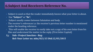  Subject is used so that the reader immediately knows what your letter is about.
 Use “Subject” or “Re”.
 Subject usually comes between Salutation and body.
 The receiver's references i.e. the receiver’s pervious letter number is mentioned
under the heading reference.
 This will enable the receiver to easily take out a copy of his own letter from his
files and understand the matter in the reply. (First letter Capital)
Eg: Sub:- Project Sanction – Reg:
Ref:-Your Letter no. mba/023/15 Dtd.12/03/2015
 