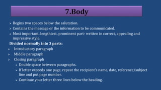  Begins two spaces below the salutation.
 Contains the message or the information to be communicated.
 Most important, lengthiest, prominent part- written in correct, appealing and
impressive style.
Divided normally into 3 parts:
 Introductory paragraph
 Middle paragraph
 Closing paragraph
 Double space between paragraphs.
 If letter exceeds one page, repeat the recipient's name, date, reference/subject
line and put page number.
 Continue your letter three lines below the heading.
 