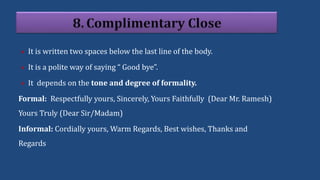  It is written two spaces below the last line of the body.
 It is a polite way of saying “ Good bye”.
 It depends on the tone and degree of formality.
Formal: Respectfully yours, Sincerely, Yours Faithfully (Dear Mr. Ramesh)
Yours Truly (Dear Sir/Madam)
Informal: Cordially yours, Warm Regards, Best wishes, Thanks and
Regards
 