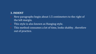 3. INDENT
 New paragraphs begin about 1.5 centimeters to the right of
the left margin.
 This style is also known as Hanging style.
 This method consumes a lot of time, looks shabby , therefore
out of practice.
 