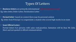 Types Of Letters
• Business letters are primarily informational with no personal content
Eg: Sales letter, Order Letter, Termination Letter
• Formal letter- based on context there may be personal content
Eg: letter from Principal to congratulate a student who scored high marks in an exam
• Semi Official Letter:
Formal letters b/n persons with same rank/position. Salutation will be Dear Mr. John.
Short and not quoted in official communications
 