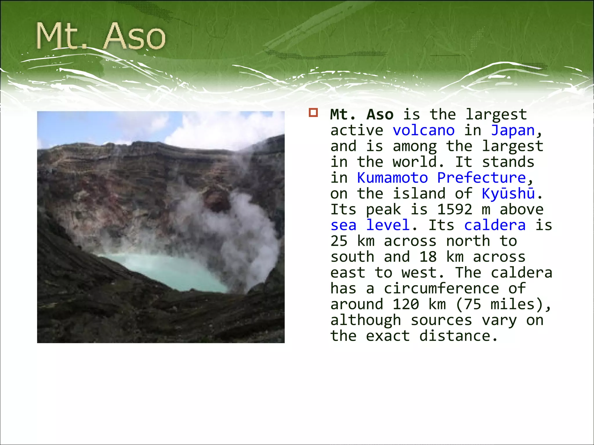 Mt. Aso  is the largest active  volcano  in  Japan , and is among the largest in the world. It stands in  Kumamoto Prefecture , on the island of  Kyūshū . Its peak is 1592 m above  sea level . Its  caldera  is 25 km across north to south and 18 km across east to west. The caldera has a circumference of around 120 km (75 miles), although sources vary on the exact distance. 