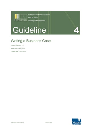 Public Record Office Victoria
PROS 10/10
Strategic Management

Guideline
Writing a Business Case
Version Number: 1.0
Issue Date: 19/07/2010
Expiry Date: 19/07/2010

© State of Victoria 2010

Version 1.0

4

 