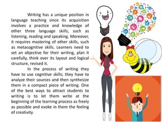 Writing has a unique position in
language teaching since its acquisition
involves a practice and knowledge of
other three language skills, such as
listening, reading and speaking. Moreover,
it requires mastering of other skills, such
as metacognitive skills. Learners need to
set an objective for their writing, plan it
carefully, think over its layout and logical
structure, revised it.
In the process of writing they
have to use cognitive skills; they have to
analyze their sources and then synthesize
them in a compact piece of writing. One
of the best ways to attract students to
writing is to let them write at the
beginning of the learning process as freely
as possible and evoke in them the feeling
of creativity.
 