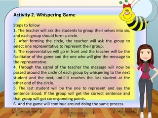 Activity 2. Whispering Game
Steps to follow
1. The teacher will ask the students to group their selves into six,
and each group should form a circle.
2. After forming the circle, the teacher will ask the group to
select one representative to represent their group.
3. The representative will go in front and the teacher will be the
facilitator of the game and the one who will give the message to
the representative.
4. Through the signal of the teacher the message will now be
passed around the circle of each group by whispering to the next
student and the next, until it reaches the last student at the
other end of the circle.
5. The last student will be the one to represent and say the
sentence aloud. If the group will get the correct sentence and
that group will got corresponding points.
6. And the game will continue around doing the same process.
 