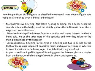 Lesson II.
How People Listen Listening can be classified into several types depending on how
you pay attention to what is being said or heard.
• Marginal/passive listening–Also called hearing or aiding, the listener hears the
sounds, often in the background but simply ignores them. Because he or she is
engrossed in another task.
• Attentive listening–The listener focuses attention and shows interest in what is
being said. He or she takes note of the specifics and how they relate to the
main points made by the speaker.
• Critical/analytical listening–In this type of listening one has to decide on the
truth of ideas, pass judgment on claims made and make decisions on whether
to accept what she or he hears, reject it or take it with a grain of salt.
• Appreciative listening–This type of listening gives the listener pleasure maybe
from the humor, or the blending of voices in choric arrangements.
 
