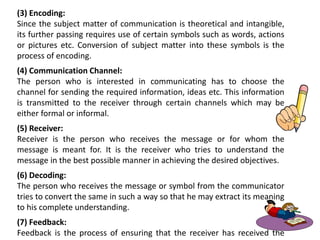 (3) Encoding:
Since the subject matter of communication is theoretical and intangible,
its further passing requires use of certain symbols such as words, actions
or pictures etc. Conversion of subject matter into these symbols is the
process of encoding.
(4) Communication Channel:
The person who is interested in communicating has to choose the
channel for sending the required information, ideas etc. This information
is transmitted to the receiver through certain channels which may be
either formal or informal.
(5) Receiver:
Receiver is the person who receives the message or for whom the
message is meant for. It is the receiver who tries to understand the
message in the best possible manner in achieving the desired objectives.
(6) Decoding:
The person who receives the message or symbol from the communicator
tries to convert the same in such a way so that he may extract its meaning
to his complete understanding.
(7) Feedback:
Feedback is the process of ensuring that the receiver has received the
 